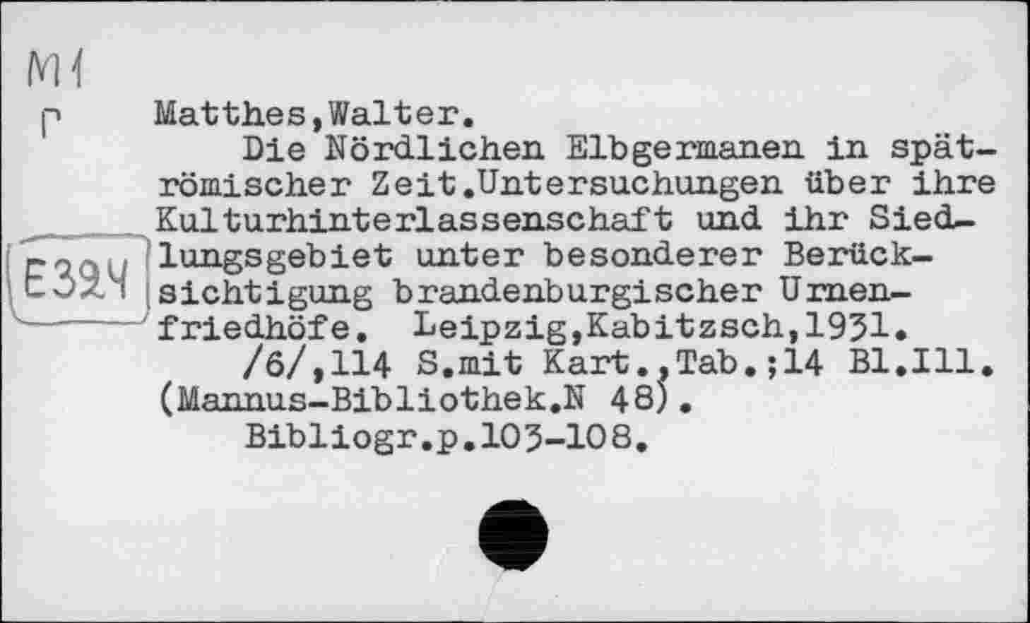 ﻿Matthes,Walter.
Die Nördlichen. Elbgermanen in spätrömischer Zeit.Untersuchungen über ihre Kulturhinterlassenschaft und ihr SiecU-lungsgebiet unter besonderer Berücksichtigung brandenburgischer Urnenfriedhöfe. Leipzig,Kabitzsch,1951.
/б/,114 S.mit Kart., Tab. ; 14 Bl.Ill. (Mannus-Bibliothek.N 48).
Bibliogr.p.105-108,